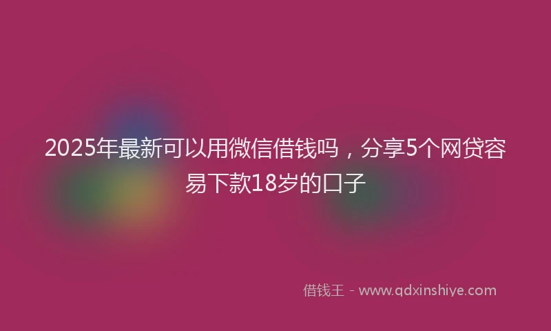 2025年最新可以用微信借钱吗，分享5个网贷容易下款18岁的口子