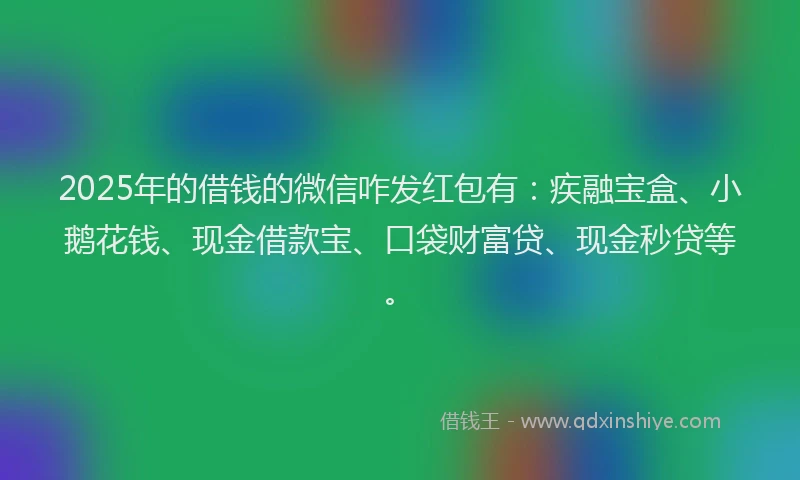 2025年的借钱的微信咋发红包有：疾融宝盒、小鹅花钱、现金借款宝、口袋财富贷、现金秒贷等。