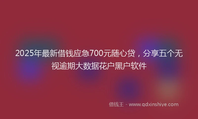2025年最新借钱应急700元随心贷，分享五个无视逾期大数据花户黑户软件