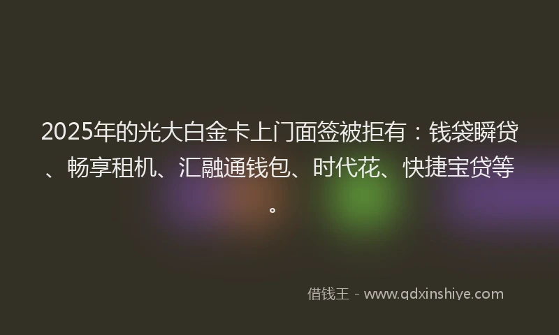 2025年的光大白金卡上门面签被拒有：钱袋瞬贷、畅享租机、汇融通钱包、时代花、快捷宝贷等。