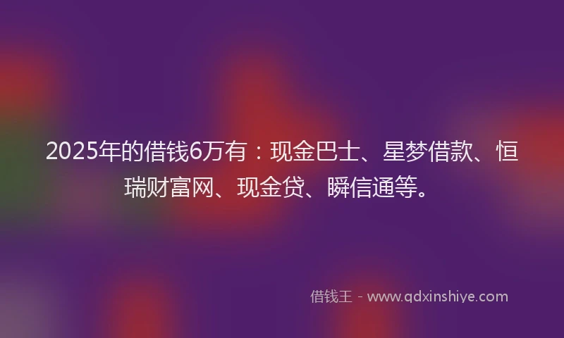 2025年的借钱6万有：现金巴士、星梦借款、恒瑞财富网、现金贷、瞬信通等。