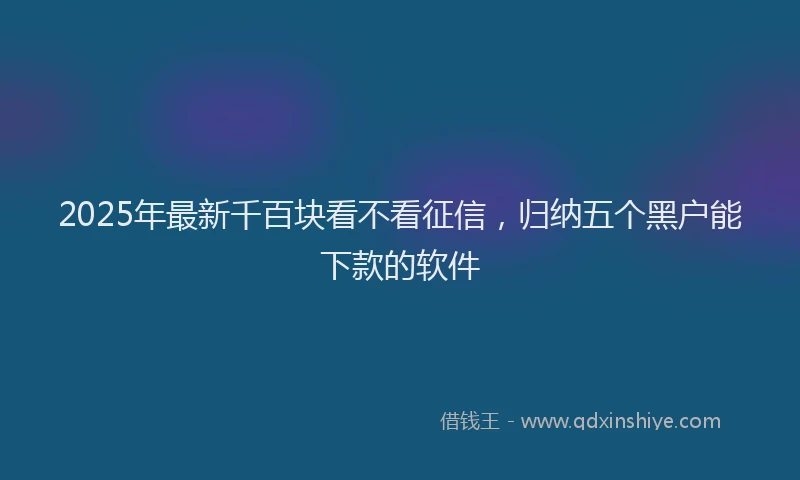 2025年最新千百块看不看征信，归纳五个黑户能下款的软件