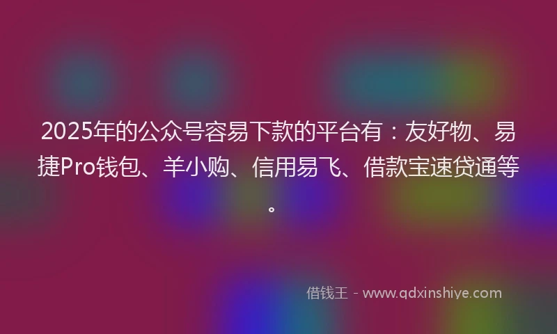 2025年的公众号容易下款的平台有：友好物、易捷Pro钱包、羊小购、信用易飞、借款宝速贷通等。
