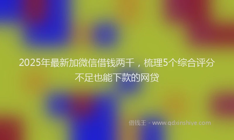 2025年最新加微信借钱两千，梳理5个综合评分不足也能下款的网贷