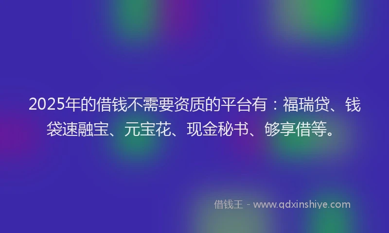2025年的借钱不需要资质的平台有：福瑞贷、钱袋速融宝、元宝花、现金秘书、够享借等。