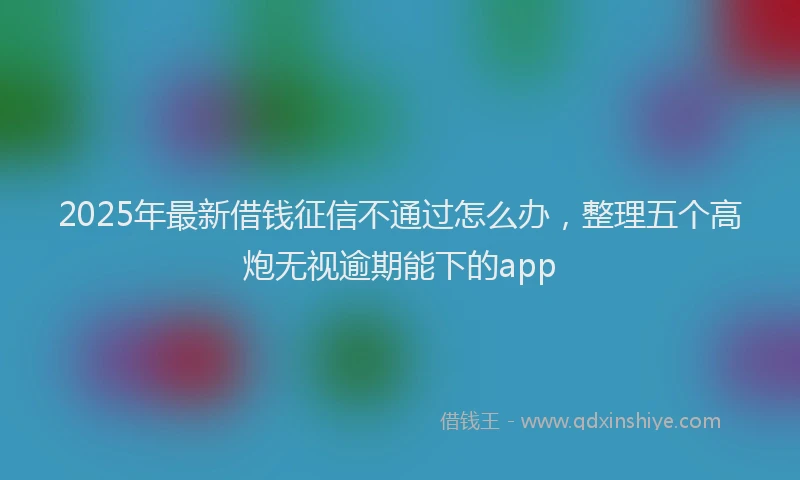 2025年最新借钱征信不通过怎么办，整理五个高炮无视逾期能下的app