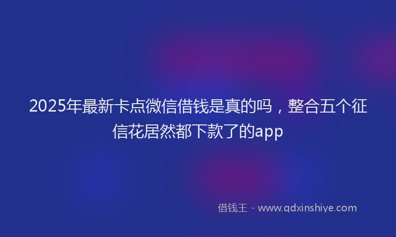 2025年最新卡点微信借钱是真的吗，整合五个征信花居然都下款了的app