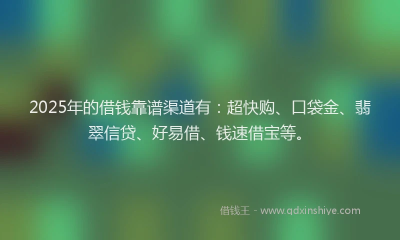 2025年的借钱靠谱渠道有：超快购、口袋金、翡翠信贷、好易借、钱速借宝等。