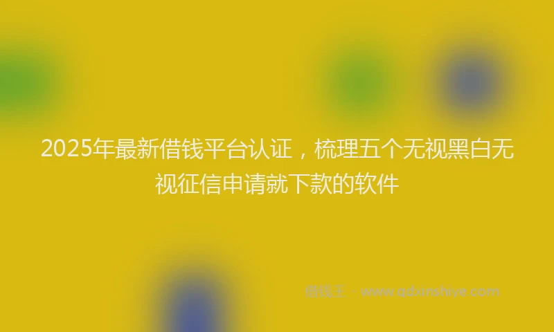 2025年最新借钱平台认证，梳理五个无视黑白无视征信申请就下款的软件
