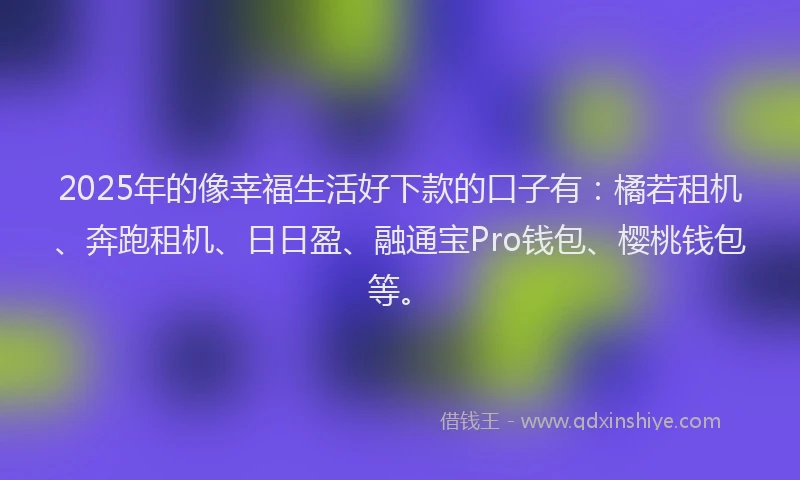 2025年的像幸福生活好下款的口子有：橘若租机、奔跑租机、日日盈、融通宝Pro钱包、樱桃钱包等。