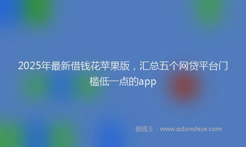 2025年最新借钱花苹果版，汇总五个网贷平台门槛低一点的app