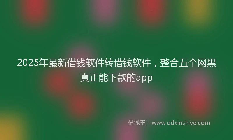 2025年最新借钱软件转借钱软件，整合五个网黑真正能下款的app