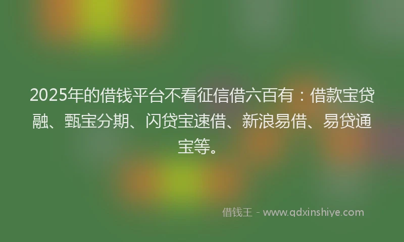 2025年的借钱平台不看征信借六百有：借款宝贷融、甄宝分期、闪贷宝速借、新浪易借、易贷通宝等。