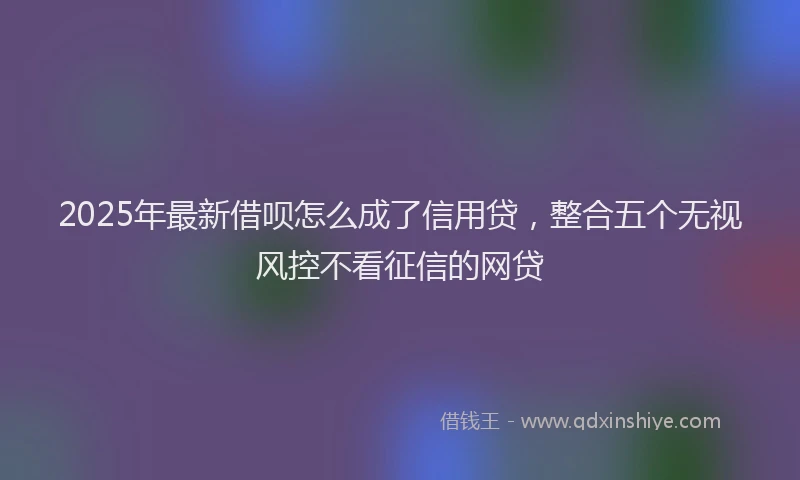 2025年最新借呗怎么成了信用贷，整合五个无视风控不看征信的网贷