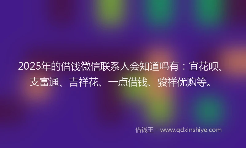 2025年的借钱微信联系人会知道吗有：宜花呗、支富通、吉祥花、一点借钱、骏祥优购等。