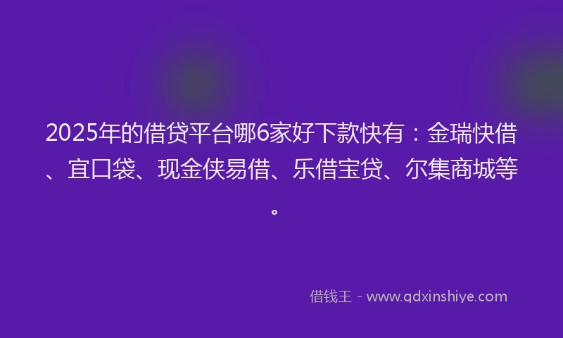 2025年的借贷平台哪6家好下款快有：金瑞快借、宜口袋、现金侠易借、乐借宝贷、尔集商城等。