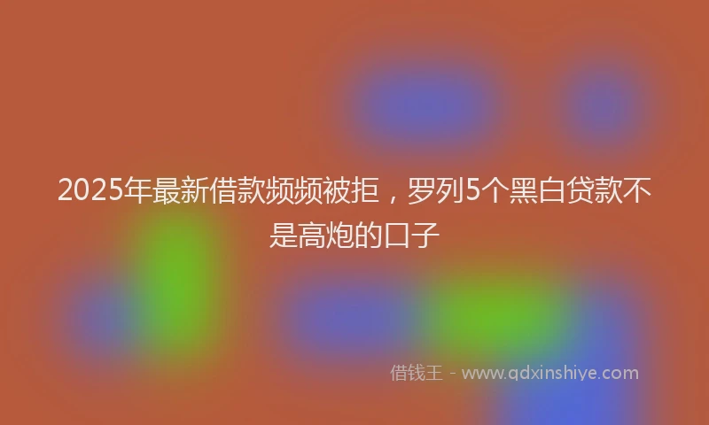 2025年最新借款频频被拒，罗列5个黑白贷款不是高炮的口子