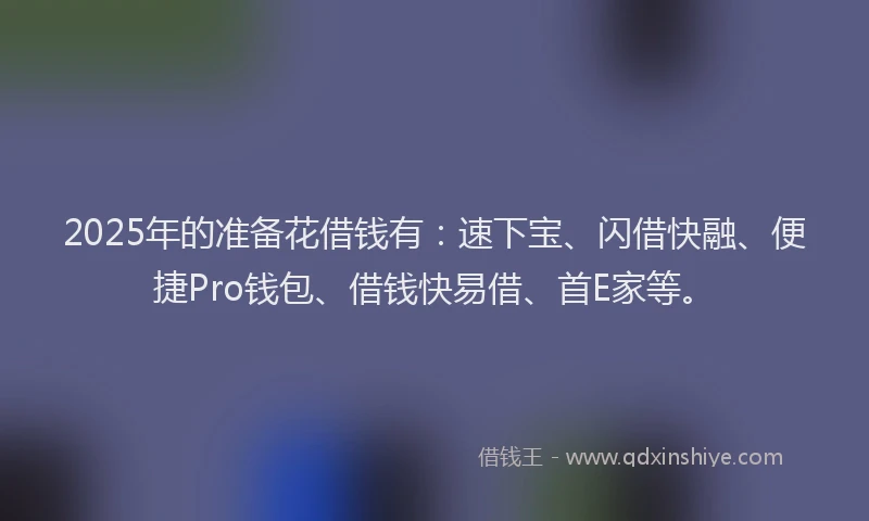 2025年的准备花借钱有：速下宝、闪借快融、便捷Pro钱包、借钱快易借、首E家等。