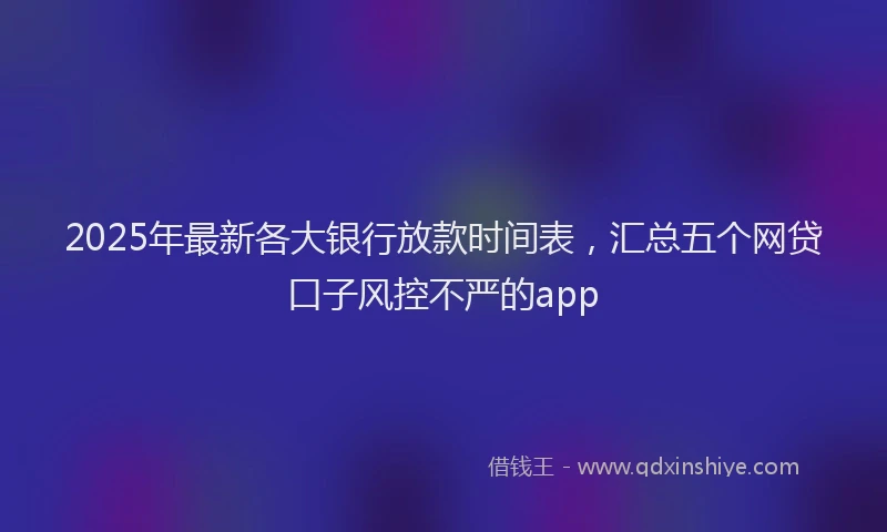 2025年最新各大银行放款时间表，汇总五个网贷口子风控不严的app