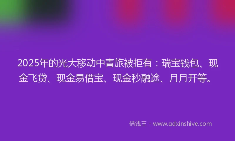 2025年的光大移动中青旅被拒有：瑞宝钱包、现金飞贷、现金易借宝、现金秒融途、月月开等。