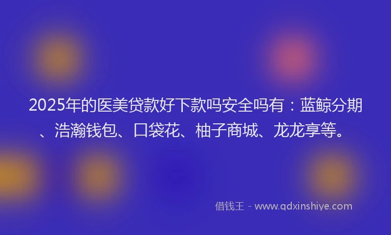 2025年的医美贷款好下款吗安全吗有：蓝鲸分期、浩瀚钱包、口袋花、柚子商城、龙龙享等。