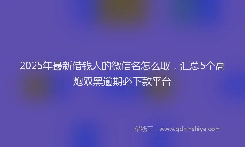2025年最新借钱人的微信名怎么取，汇总5个高炮双黑逾期必下款平台