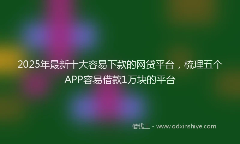 2025年最新十大容易下款的网贷平台，梳理五个APP容易借款1万块的平台