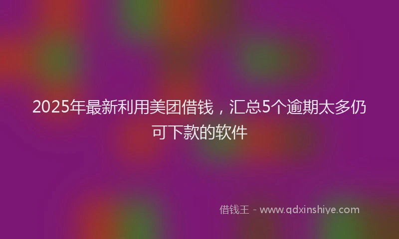 2025年最新利用美团借钱，汇总5个逾期太多仍可下款的软件