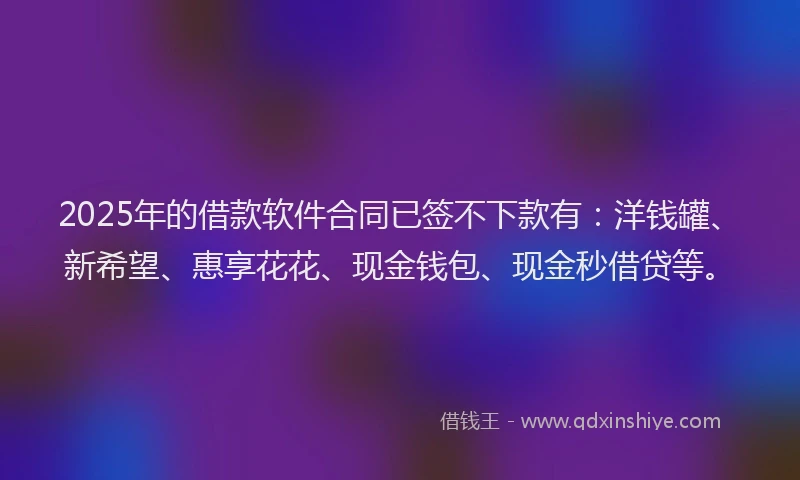 2025年的借款软件合同已签不下款有：洋钱罐、新希望、惠享花花、现金钱包、现金秒借贷等。
