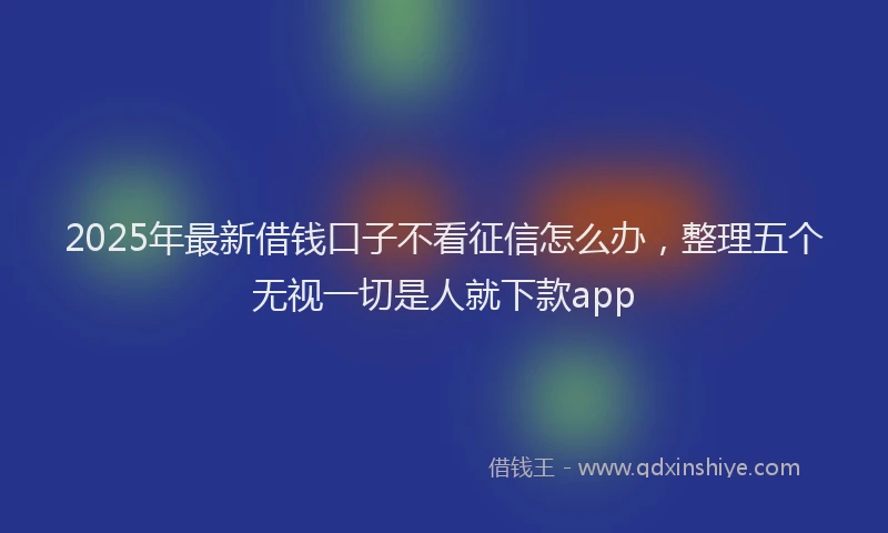 2025年最新借钱口子不看征信怎么办，整理五个无视一切是人就下款app