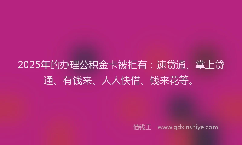 2025年的办理公积金卡被拒有：速贷通、掌上贷通、有钱来、人人快借、钱来花等。