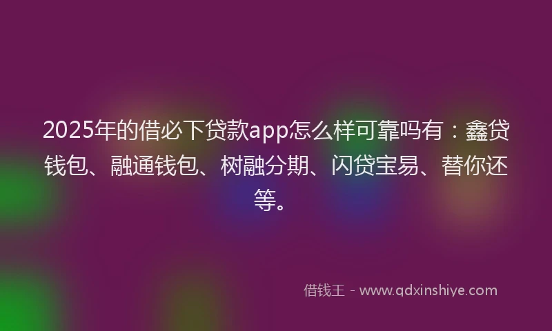 2025年的借必下贷款app怎么样可靠吗有：鑫贷钱包、融通钱包、树融分期、闪贷宝易、替你还等。