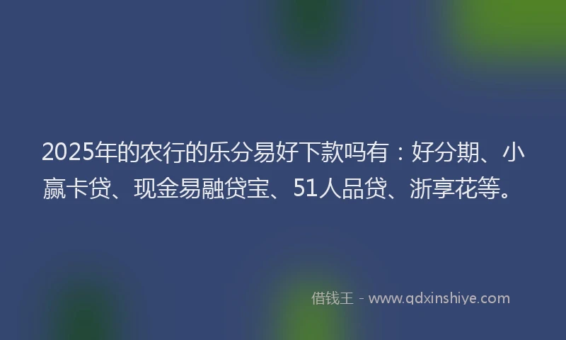 2025年的农行的乐分易好下款吗有：好分期、小赢卡贷、现金易融贷宝、51人品贷、浙享花等。