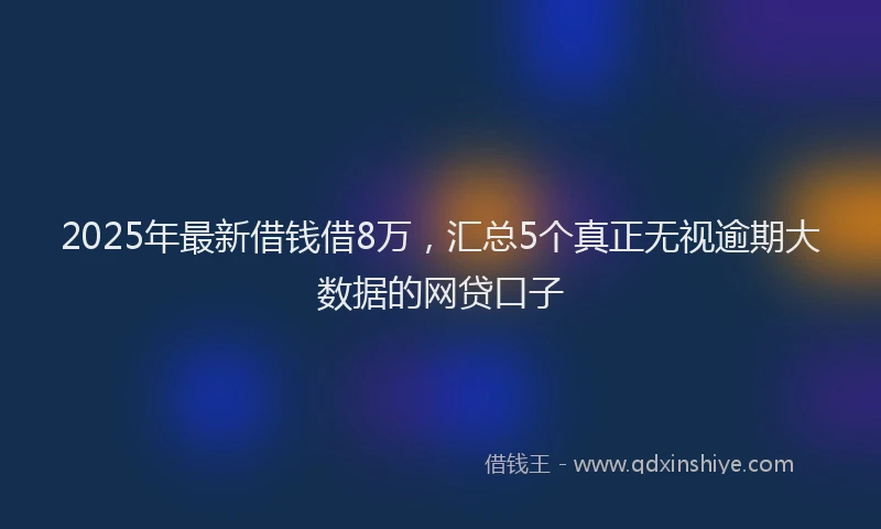2025年最新借钱借8万，汇总5个真正无视逾期大数据的网贷口子
