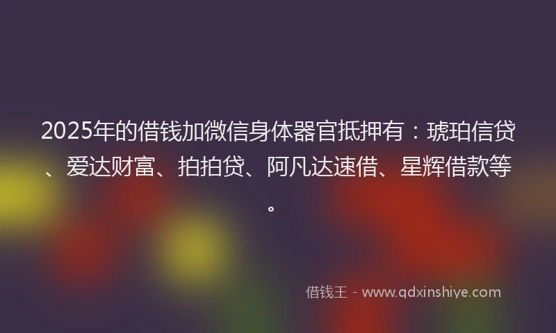 2025年的借钱加微信身体器官抵押有：琥珀信贷、爱达财富、拍拍贷、阿凡达速借、星辉借款等。