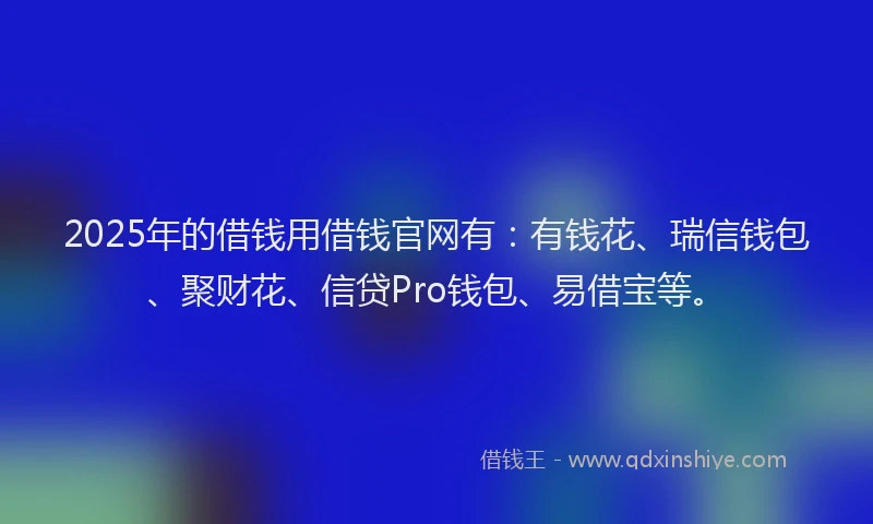 2025年的借钱用借钱官网有：有钱花、瑞信钱包、聚财花、信贷Pro钱包、易借宝等。