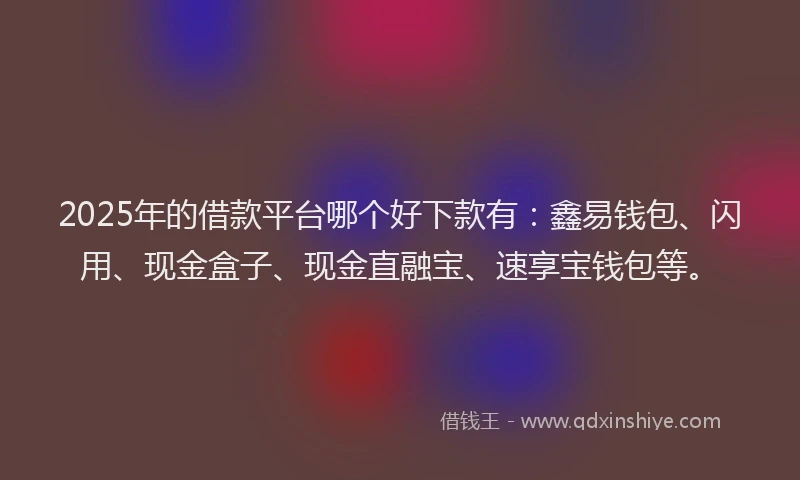 2025年的借款平台哪个好下款有：鑫易钱包、闪用、现金盒子、现金直融宝、速享宝钱包等。