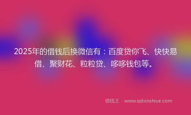 2025年的借钱后换微信有：百度贷你飞、快快易借、聚财花、粒粒贷、哆哆钱包等。