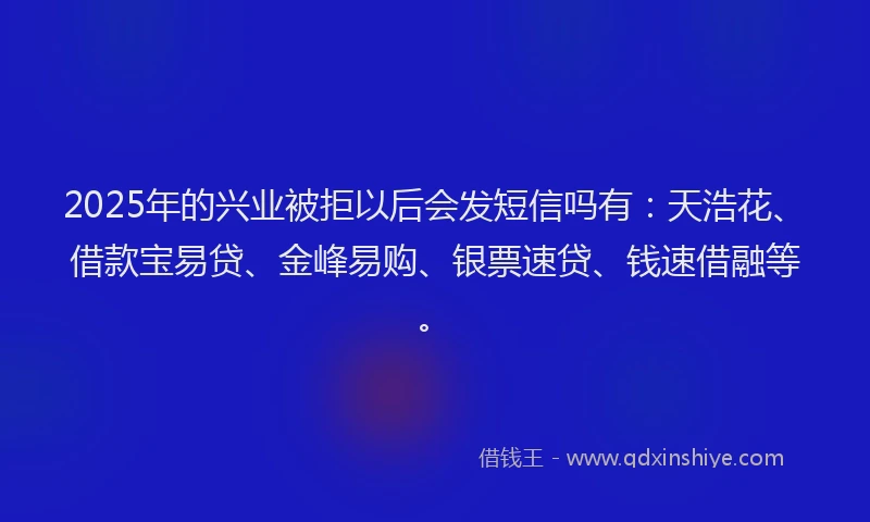2025年的兴业被拒以后会发短信吗有：天浩花、借款宝易贷、金峰易购、银票速贷、钱速借融等。
