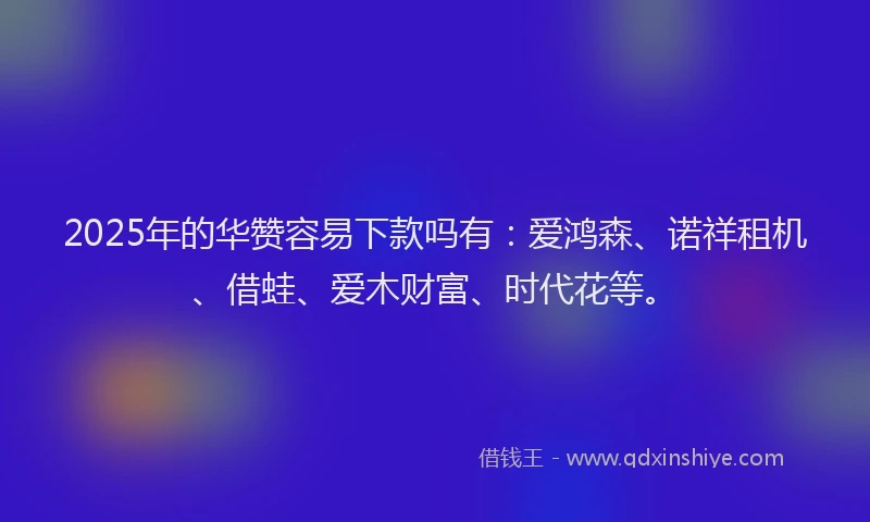2025年的华赞容易下款吗有：爱鸿森、诺祥租机、借蛙、爱木财富、时代花等。