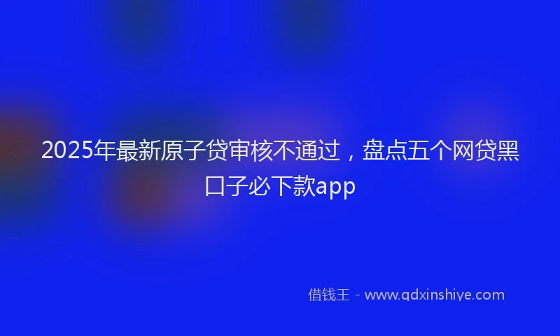 2025年最新原子贷审核不通过，盘点五个网贷黑口子必下款app