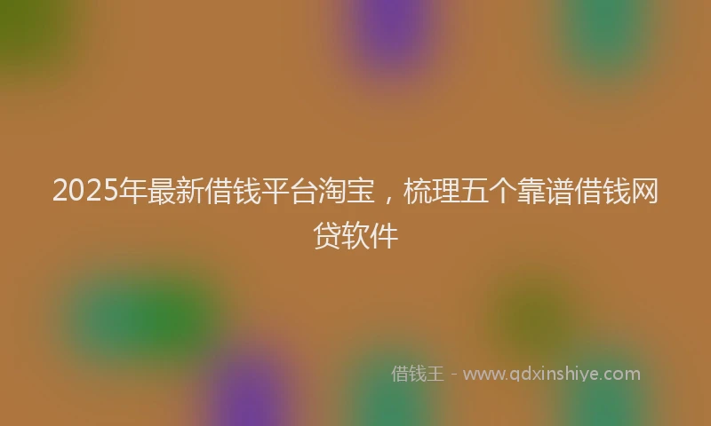 2025年最新借钱平台淘宝，梳理五个靠谱借钱网贷软件