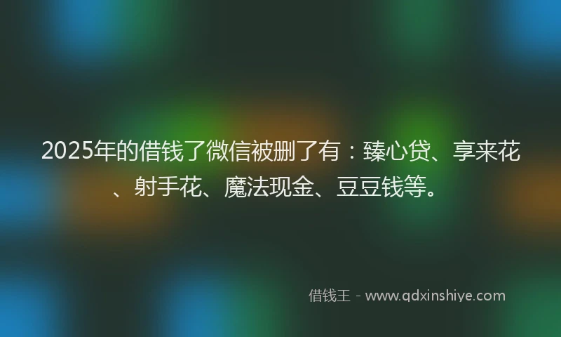 2025年的借钱了微信被删了有：臻心贷、享来花、射手花、魔法现金、豆豆钱等。