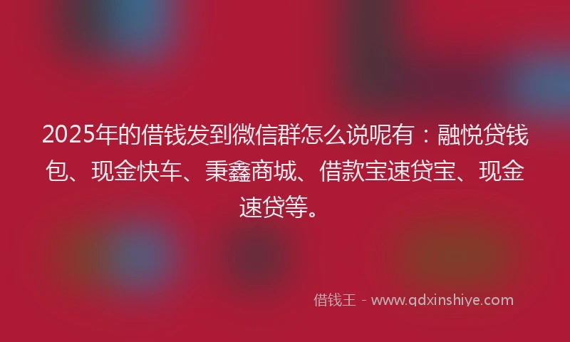 2025年的借钱发到微信群怎么说呢有：融悦贷钱包、现金快车、秉鑫商城、借款宝速贷宝、现金速贷等。