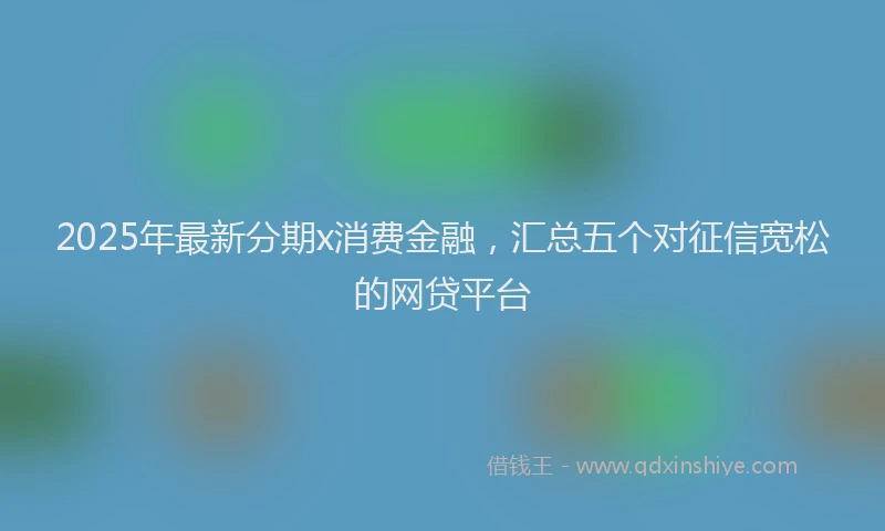 2025年最新分期x消费金融，汇总五个对征信宽松的网贷平台