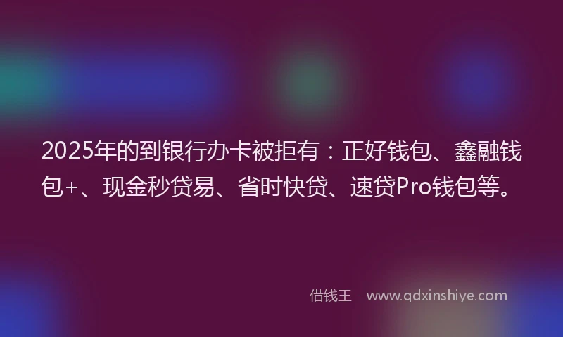 2025年的到银行办卡被拒有：正好钱包、鑫融钱包+、现金秒贷易、省时快贷、速贷Pro钱包等。