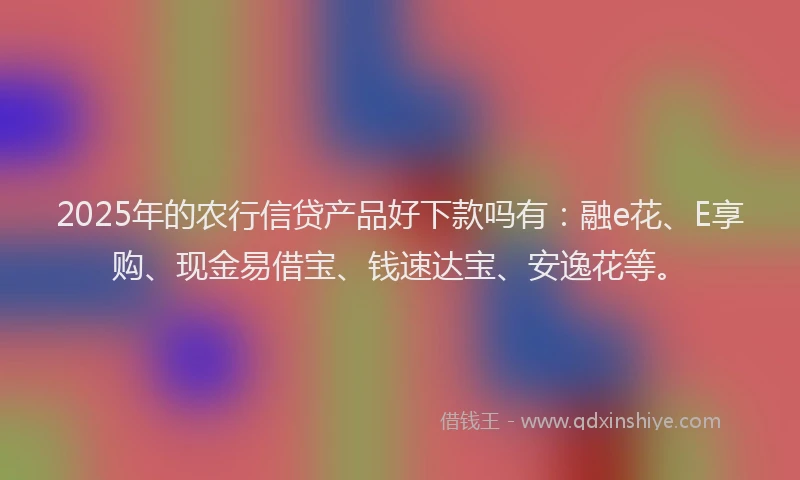 2025年的农行信贷产品好下款吗有：融e花、E享购、现金易借宝、钱速达宝、安逸花等。