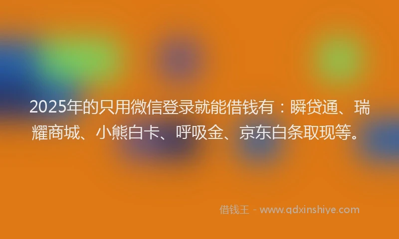 2025年的只用微信登录就能借钱有：瞬贷通、瑞耀商城、小熊白卡、呼吸金、京东白条取现等。