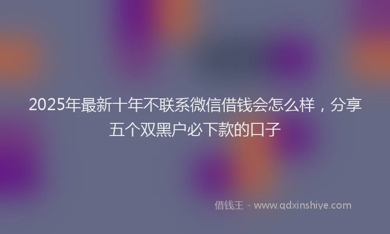 2025年最新十年不联系微信借钱会怎么样，分享五个双黑户必下款的口子