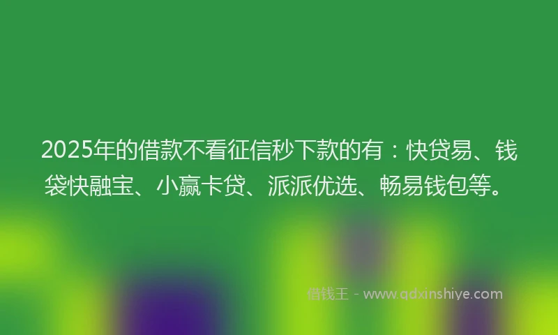 2025年的借款不看征信秒下款的有：快贷易、钱袋快融宝、小赢卡贷、派派优选、畅易钱包等。